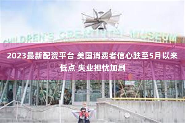 2023最新配资平台 美国消费者信心跌至5月以来低点 失业担忧加剧