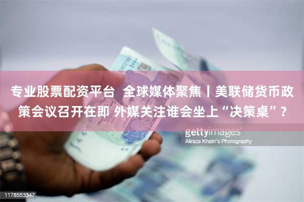 专业股票配资平台  全球媒体聚焦丨美联储货币政策会议召开在即 外媒关注谁会坐上“决策桌”？