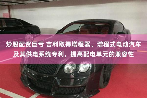 炒股配资巨亏 吉利取得增程器、增程式电动汽车及其供电系统专利，提高配电单元的兼容性