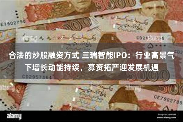 合法的炒股融资方式 三瑞智能IPO：行业高景气下增长动能持续，募资拓产迎发展机遇
